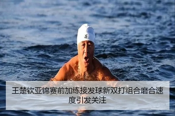 王楚钦亚锦赛前加练接发球新双打组合磨合速度引发关注